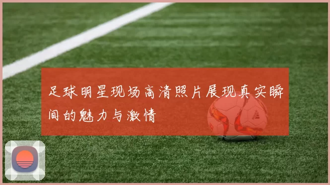 足球明星现场高清照片展现真实瞬间的魅力与激情