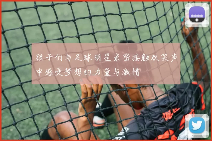 孩子们与足球明星亲密接触欢笑声中感受梦想的力量与激情