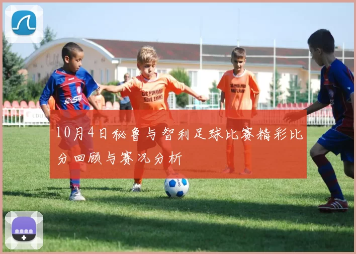 10月4日秘鲁与智利足球比赛精彩比分回顾与赛况分析