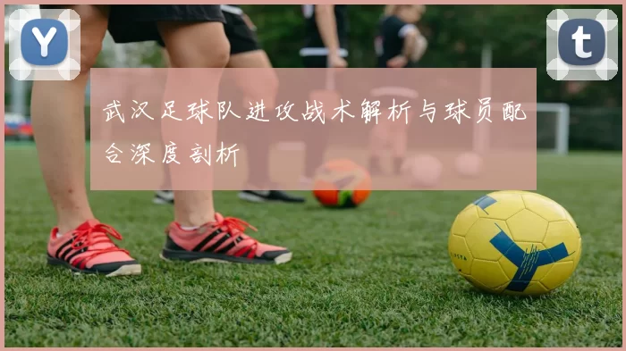 武汉足球队进攻战术解析与球员配合深度剖析