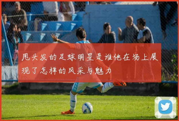 甩头发的足球明星是谁他在场上展现了怎样的风采与魅力