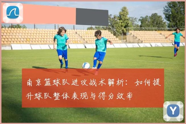 南京篮球队进攻战术解析：如何提升球队整体表现与得分效率