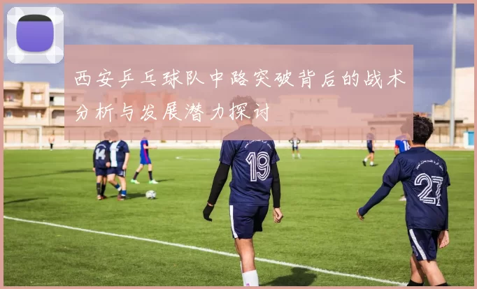 西安乒乓球队中路突破背后的战术分析与发展潜力探讨
