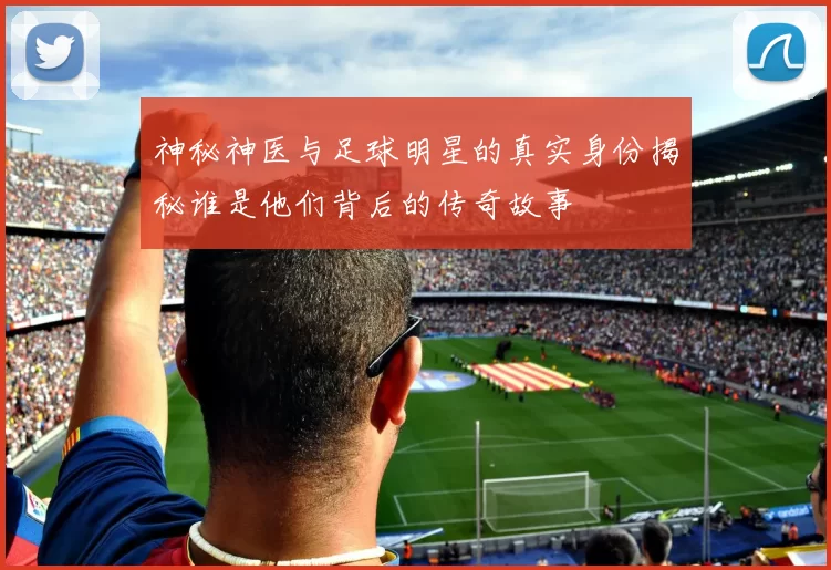 神秘神医与足球明星的真实身份揭秘谁是他们背后的传奇故事