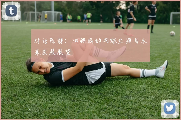 对话陈静：回顾我的网球生涯与未来发展展望