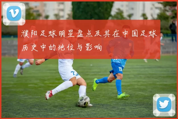 濮阳足球明星盘点及其在中国足球历史中的地位与影响