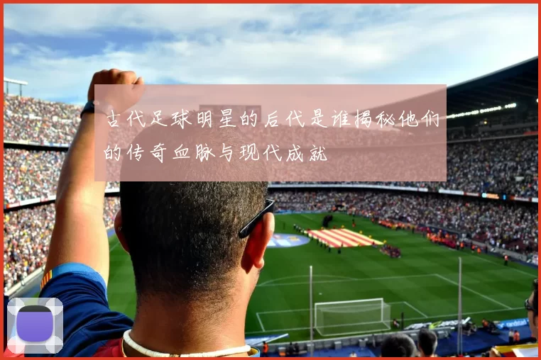 古代足球明星的后代是谁揭秘他们的传奇血脉与现代成就