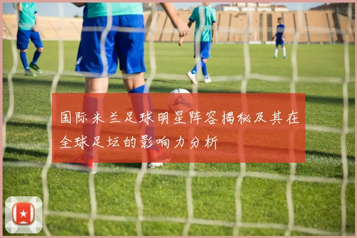国际米兰足球明星阵容揭秘及其在全球足坛的影响力分析