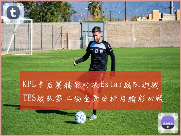 KPL季后赛精彩对决Estar战队迎战TES战队第二场全景分析与精彩回顾