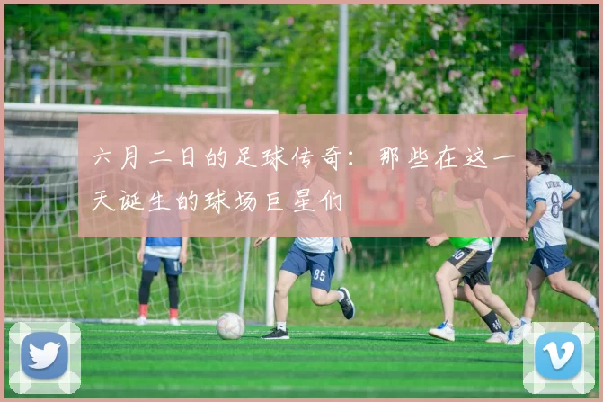 六月二日的足球传奇：那些在这一天诞生的球场巨星们