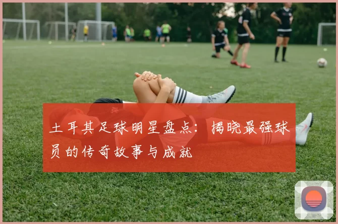 土耳其足球明星盘点：揭晓最强球员的传奇故事与成就