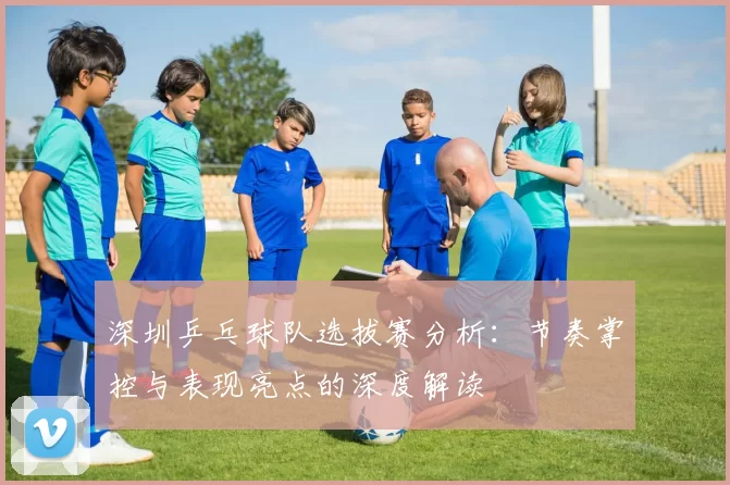 深圳乒乓球队选拔赛分析：节奏掌控与表现亮点的深度解读