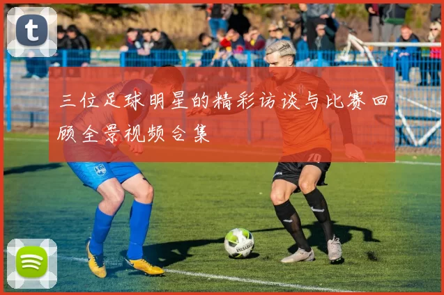 三位足球明星的精彩访谈与比赛回顾全景视频合集