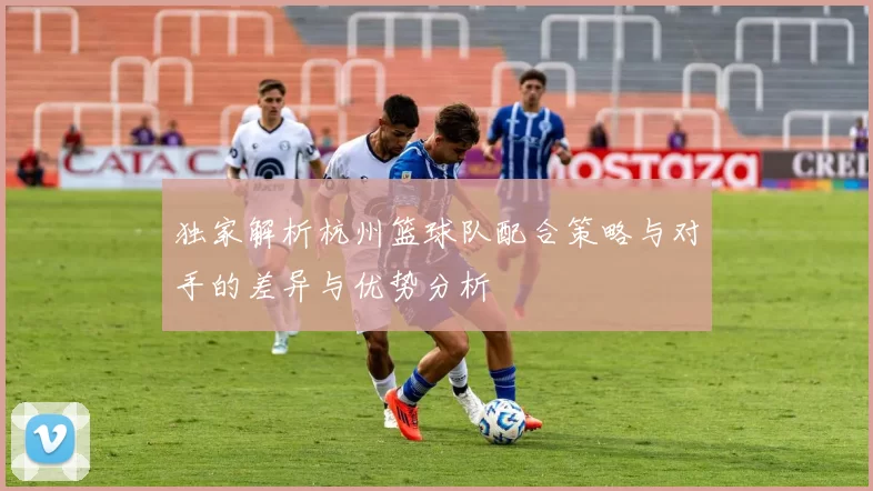独家解析杭州篮球队配合策略与对手的差异与优势分析