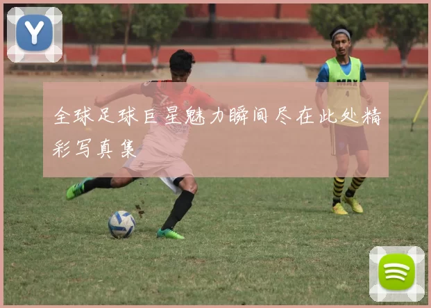 全球足球巨星魅力瞬间尽在此处精彩写真集