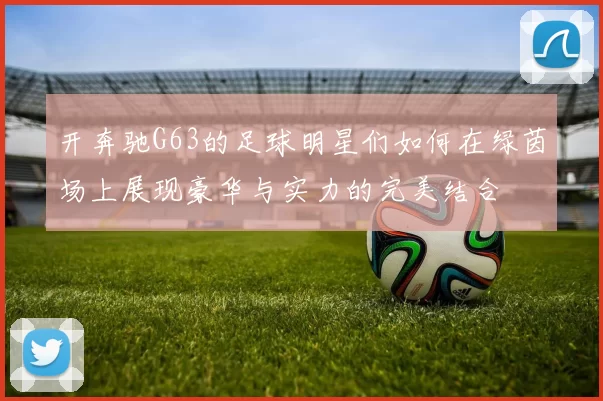 开奔驰G63的足球明星们如何在绿茵场上展现豪华与实力的完美结合