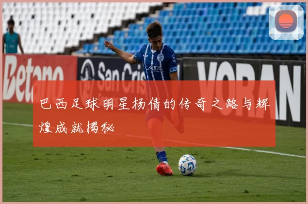 巴西足球明星杨倩的传奇之路与辉煌成就揭秘