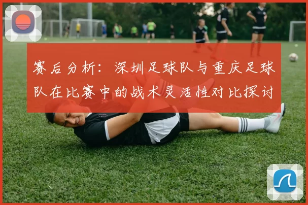赛后分析：深圳足球队与重庆足球队在比赛中的战术灵活性对比探讨
