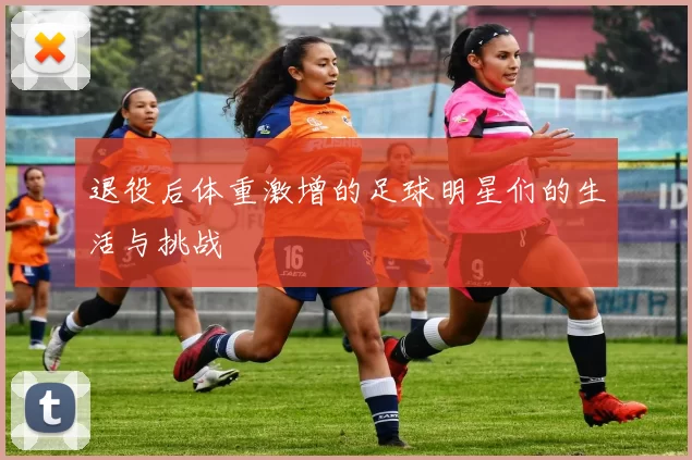 退役后体重激增的足球明星们的生活与挑战
