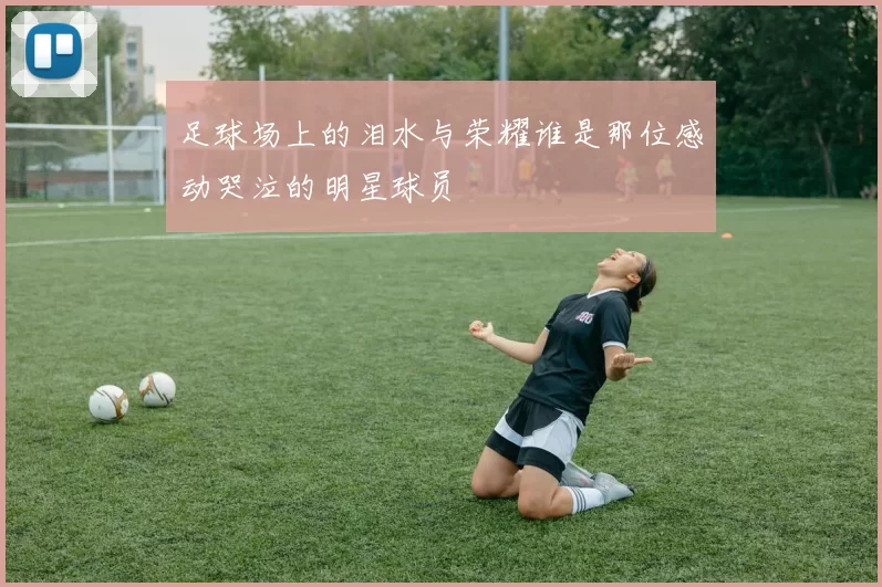 足球场上的泪水与荣耀谁是那位感动哭泣的明星球员