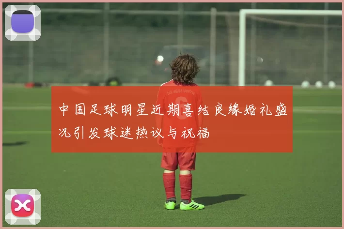 中国足球明星近期喜结良缘婚礼盛况引发球迷热议与祝福