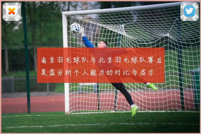 南京羽毛球队与北京羽毛球队赛后复盘分析个人能力的对比与启示