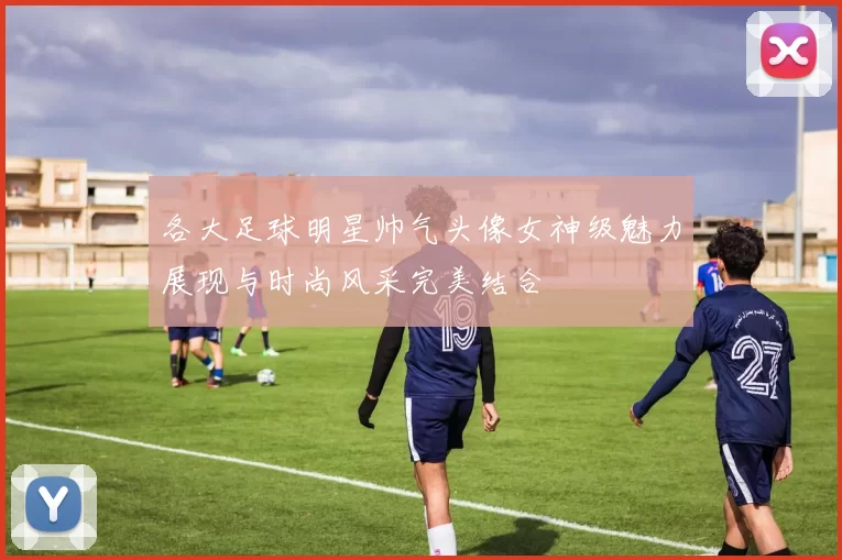 各大足球明星帅气头像女神级魅力展现与时尚风采完美结合