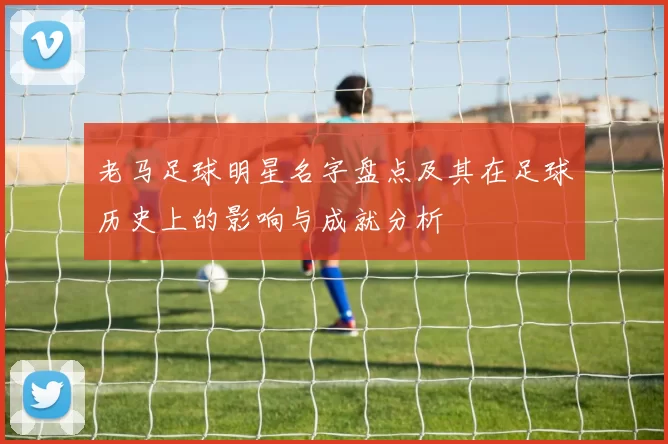 老马足球明星名字盘点及其在足球历史上的影响与成就分析