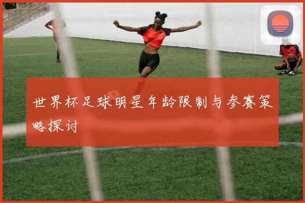 世界杯足球明星年龄限制与参赛策略探讨