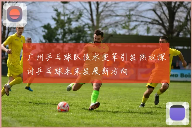 广州乒乓球队技术变革引发热议探讨乒乓球未来发展新方向
