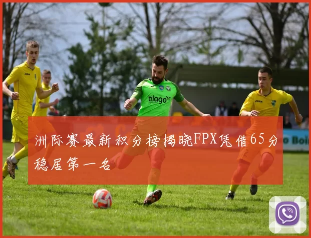 洲际赛最新积分榜揭晓FPX凭借65分稳居第一名