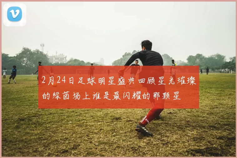 2月24日足球明星盛典回顾星光璀璨的绿茵场上谁是最闪耀的那颗星