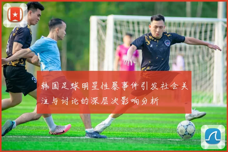 韩国足球明星性暴事件引发社会关注与讨论的深层次影响分析